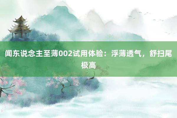 闻东说念主至薄002试用体验：浮薄透气，舒扫尾极高