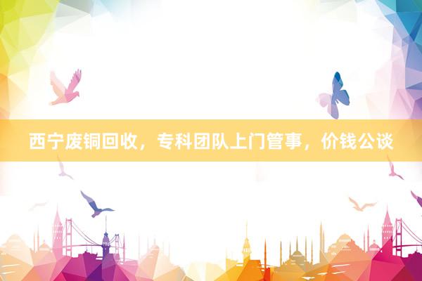 西宁废铜回收，专科团队上门管事，价钱公谈