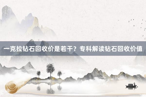 一克拉钻石回收价是若干？专科解读钻石回收价值