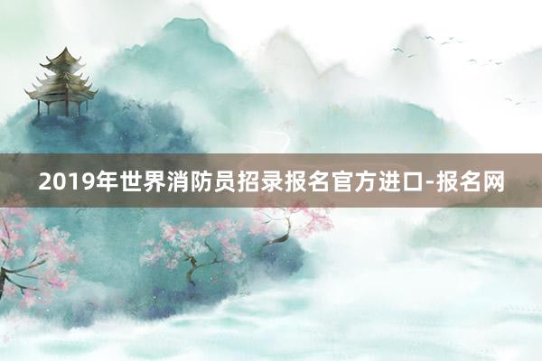 2019年世界消防员招录报名官方进口-报名网