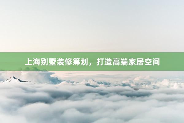 上海别墅装修筹划，打造高端家居空间