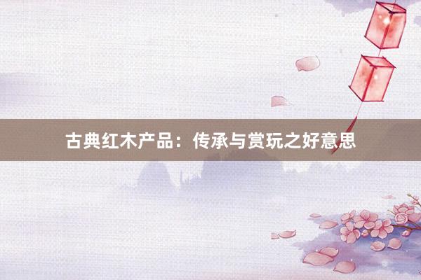 古典红木产品：传承与赏玩之好意思