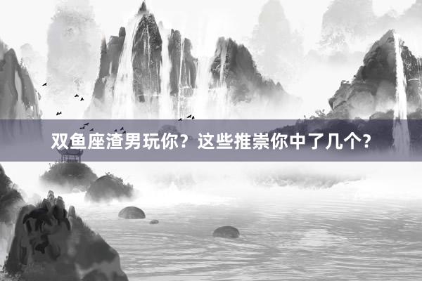 双鱼座渣男玩你？这些推崇你中了几个？